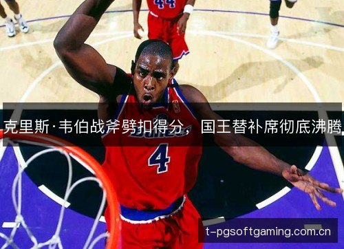 克里斯·韦伯战斧劈扣得分,国王替补席彻底沸腾 克里斯·韦伯战斧劈扣得分,国王替补席彻底沸腾