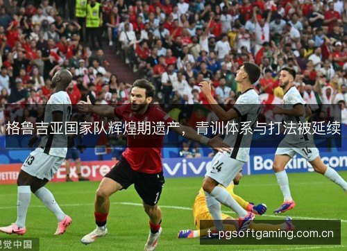格鲁吉亚国家队辉煌期遗产，青训体系与打法被延续