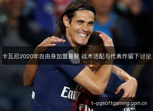 卡瓦尼2020年自由身加盟曼联 战术适配与代表作留下讨论 卡瓦尼2020年自由身加盟曼联 战术适配与代表作留下讨论